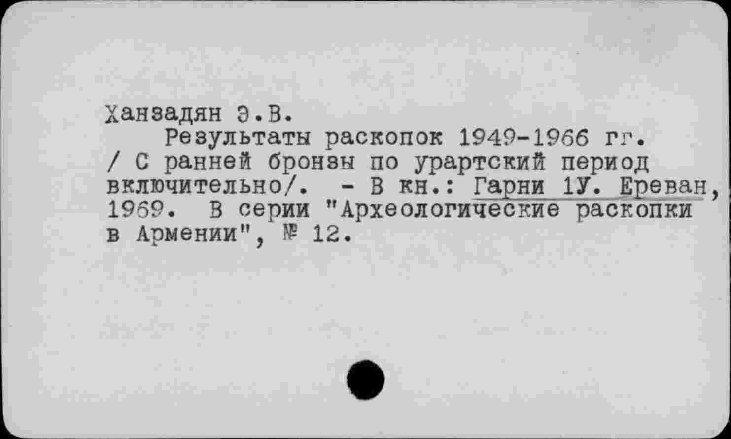 ﻿Ханзадян Э.В.
Результаты раскопок 1949-1966 гг.
/ С ранней бронзы по урартский период включительно/. - В кн.: Гарни 1У. Ереван, 1959. В серии ’’Археологические раскопки в Армении", 12.